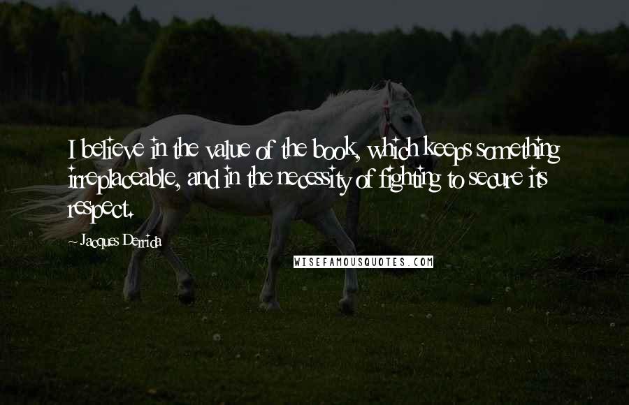 Jacques Derrida Quotes: I believe in the value of the book, which keeps something irreplaceable, and in the necessity of fighting to secure its respect.