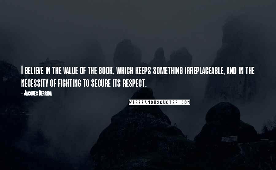 Jacques Derrida Quotes: I believe in the value of the book, which keeps something irreplaceable, and in the necessity of fighting to secure its respect.