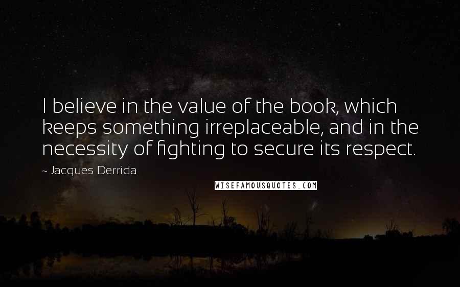 Jacques Derrida Quotes: I believe in the value of the book, which keeps something irreplaceable, and in the necessity of fighting to secure its respect.