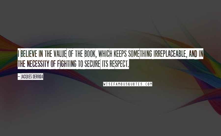 Jacques Derrida Quotes: I believe in the value of the book, which keeps something irreplaceable, and in the necessity of fighting to secure its respect.