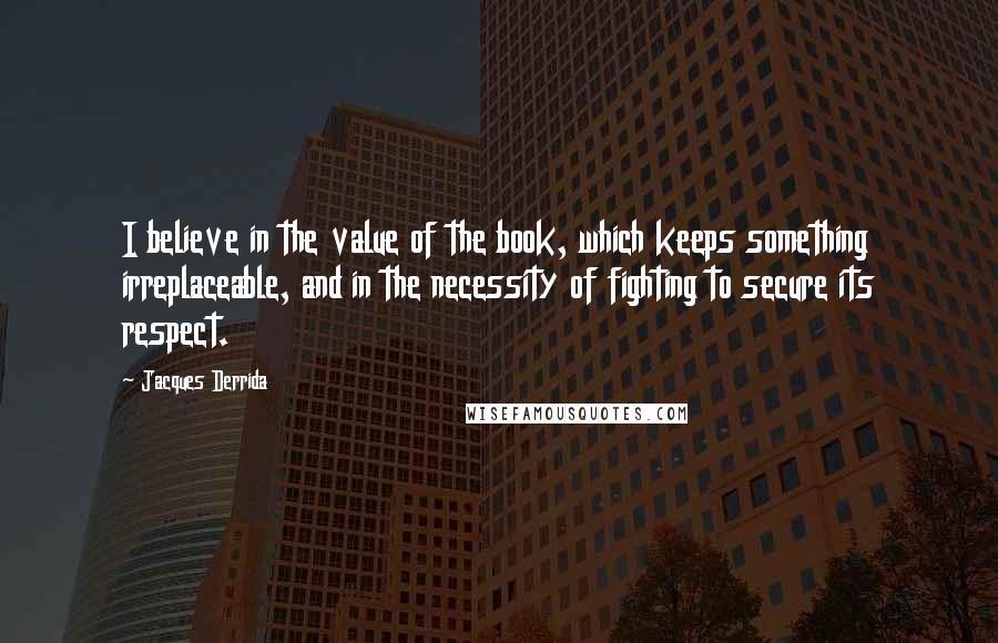 Jacques Derrida Quotes: I believe in the value of the book, which keeps something irreplaceable, and in the necessity of fighting to secure its respect.