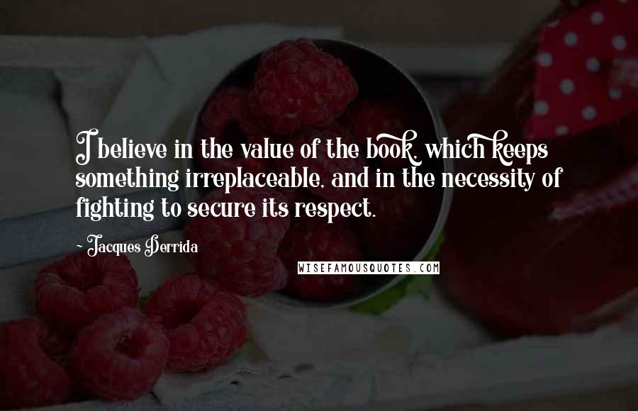 Jacques Derrida Quotes: I believe in the value of the book, which keeps something irreplaceable, and in the necessity of fighting to secure its respect.