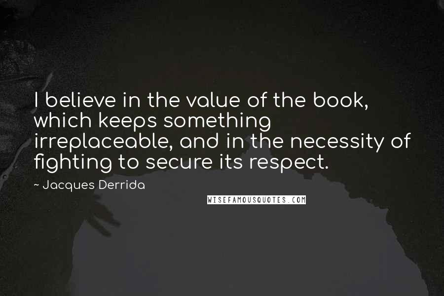 Jacques Derrida Quotes: I believe in the value of the book, which keeps something irreplaceable, and in the necessity of fighting to secure its respect.