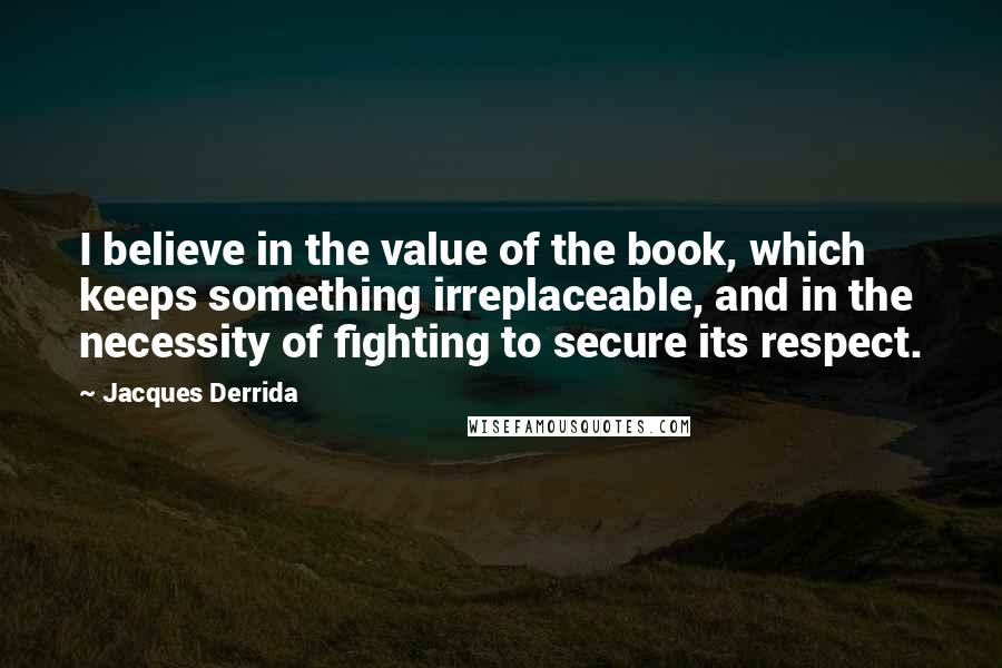 Jacques Derrida Quotes: I believe in the value of the book, which keeps something irreplaceable, and in the necessity of fighting to secure its respect.