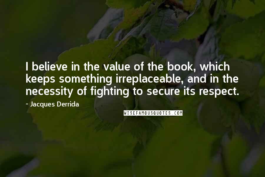 Jacques Derrida Quotes: I believe in the value of the book, which keeps something irreplaceable, and in the necessity of fighting to secure its respect.