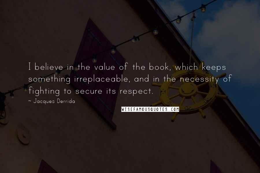 Jacques Derrida Quotes: I believe in the value of the book, which keeps something irreplaceable, and in the necessity of fighting to secure its respect.