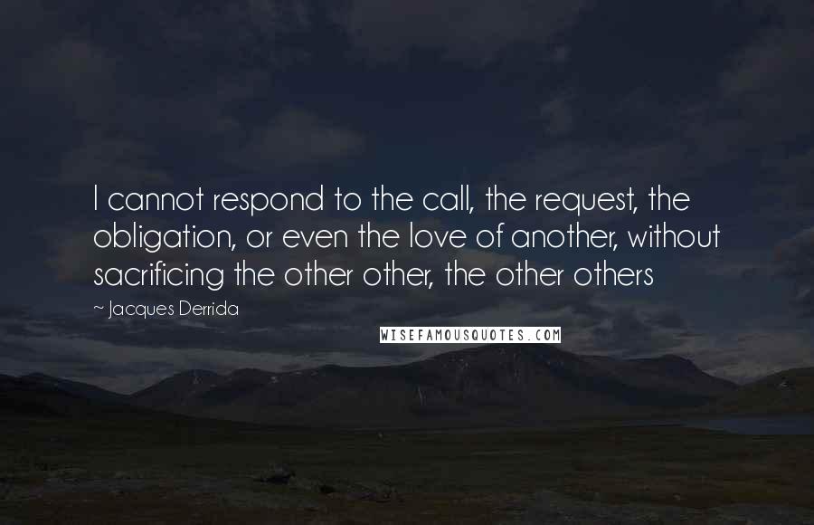 Jacques Derrida Quotes: I cannot respond to the call, the request, the obligation, or even the love of another, without sacrificing the other other, the other others