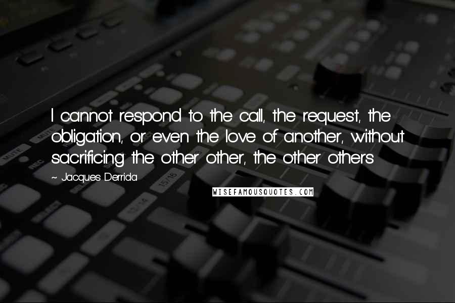 Jacques Derrida Quotes: I cannot respond to the call, the request, the obligation, or even the love of another, without sacrificing the other other, the other others