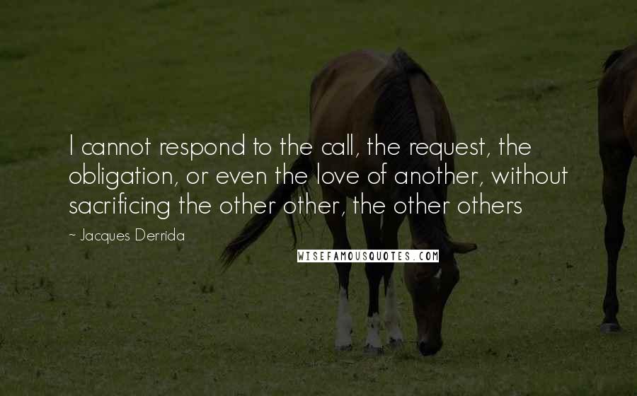 Jacques Derrida Quotes: I cannot respond to the call, the request, the obligation, or even the love of another, without sacrificing the other other, the other others