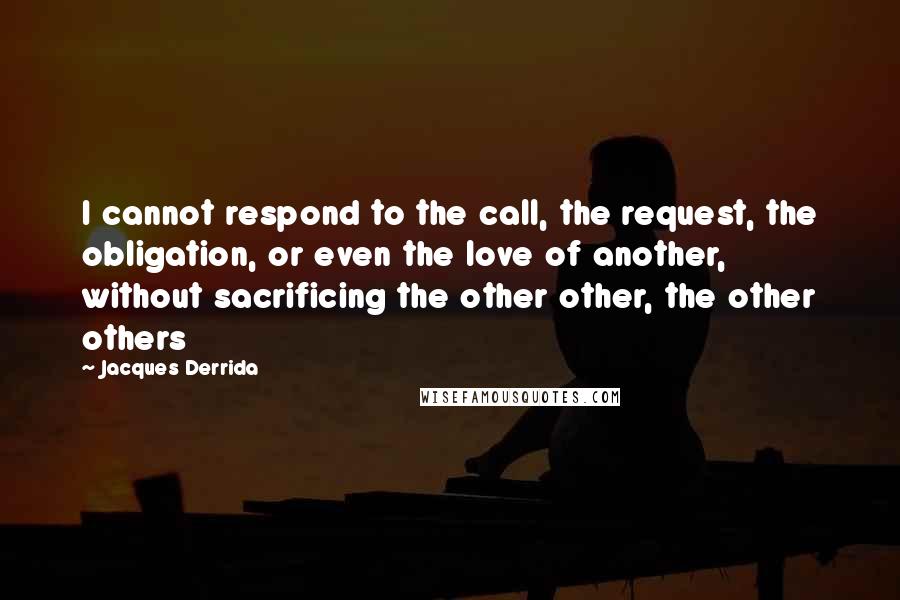 Jacques Derrida Quotes: I cannot respond to the call, the request, the obligation, or even the love of another, without sacrificing the other other, the other others