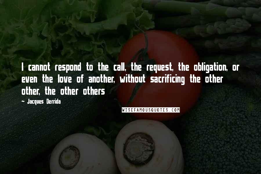 Jacques Derrida Quotes: I cannot respond to the call, the request, the obligation, or even the love of another, without sacrificing the other other, the other others