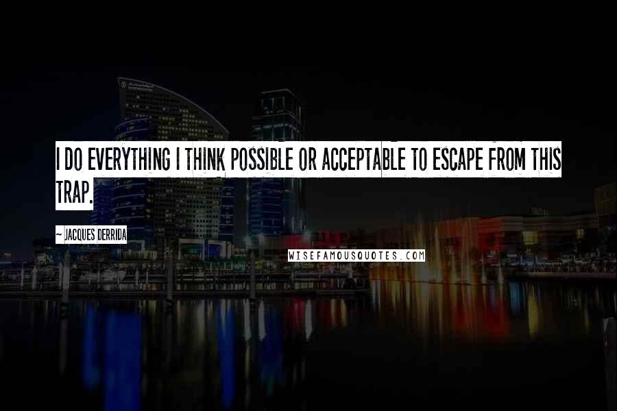 Jacques Derrida Quotes: I do everything I think possible or acceptable to escape from this trap.