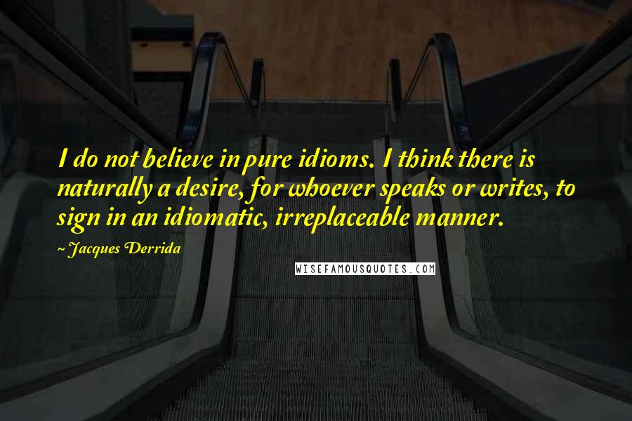 Jacques Derrida Quotes: I do not believe in pure idioms. I think there is naturally a desire, for whoever speaks or writes, to sign in an idiomatic, irreplaceable manner.