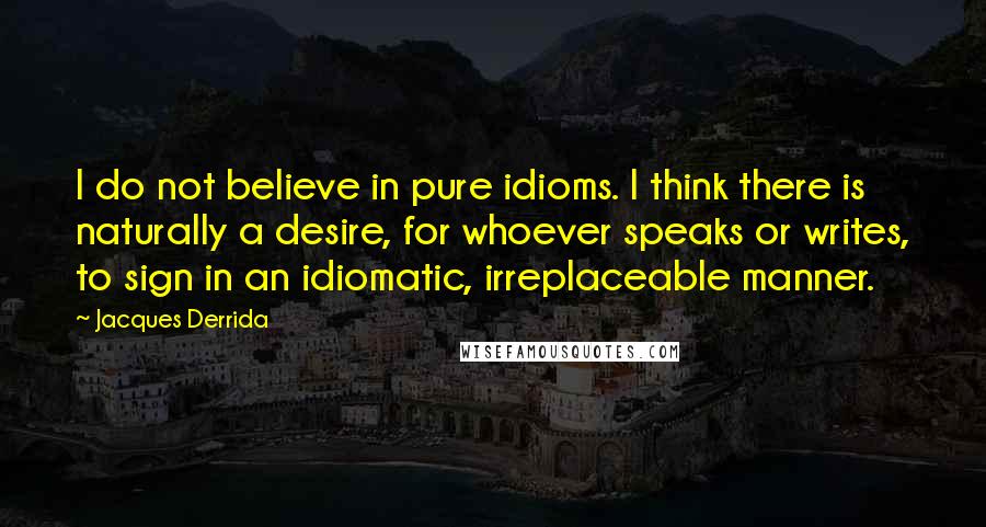 Jacques Derrida Quotes: I do not believe in pure idioms. I think there is naturally a desire, for whoever speaks or writes, to sign in an idiomatic, irreplaceable manner.