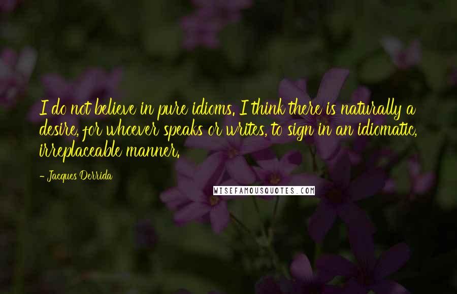 Jacques Derrida Quotes: I do not believe in pure idioms. I think there is naturally a desire, for whoever speaks or writes, to sign in an idiomatic, irreplaceable manner.