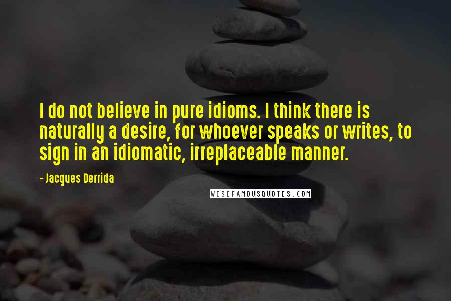 Jacques Derrida Quotes: I do not believe in pure idioms. I think there is naturally a desire, for whoever speaks or writes, to sign in an idiomatic, irreplaceable manner.