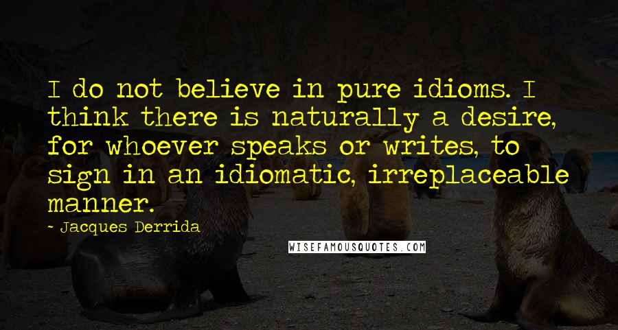 Jacques Derrida Quotes: I do not believe in pure idioms. I think there is naturally a desire, for whoever speaks or writes, to sign in an idiomatic, irreplaceable manner.
