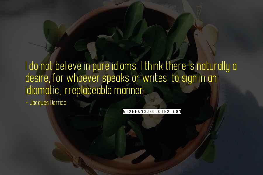 Jacques Derrida Quotes: I do not believe in pure idioms. I think there is naturally a desire, for whoever speaks or writes, to sign in an idiomatic, irreplaceable manner.
