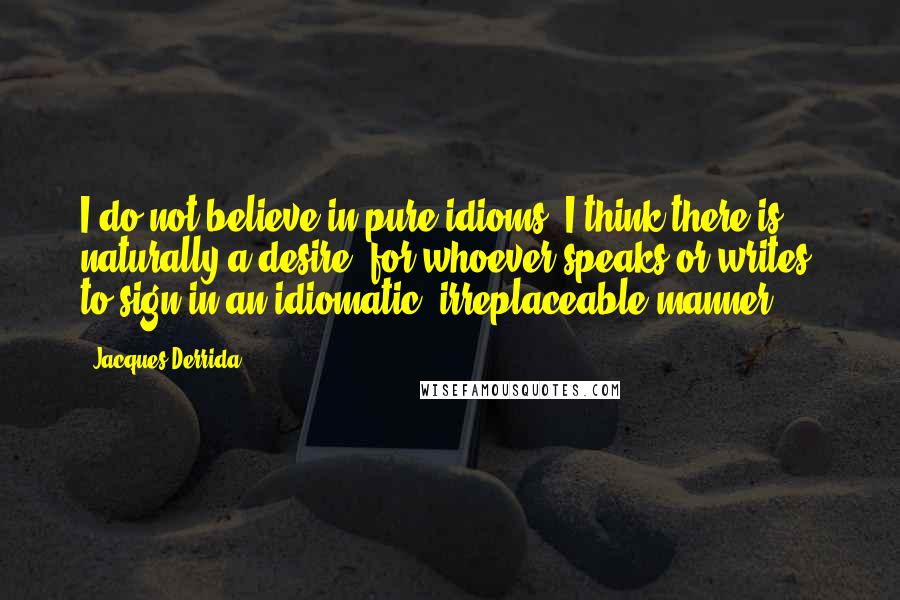 Jacques Derrida Quotes: I do not believe in pure idioms. I think there is naturally a desire, for whoever speaks or writes, to sign in an idiomatic, irreplaceable manner.