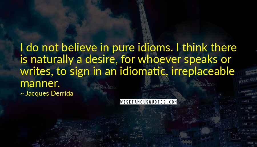 Jacques Derrida Quotes: I do not believe in pure idioms. I think there is naturally a desire, for whoever speaks or writes, to sign in an idiomatic, irreplaceable manner.