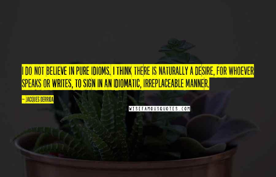 Jacques Derrida Quotes: I do not believe in pure idioms. I think there is naturally a desire, for whoever speaks or writes, to sign in an idiomatic, irreplaceable manner.