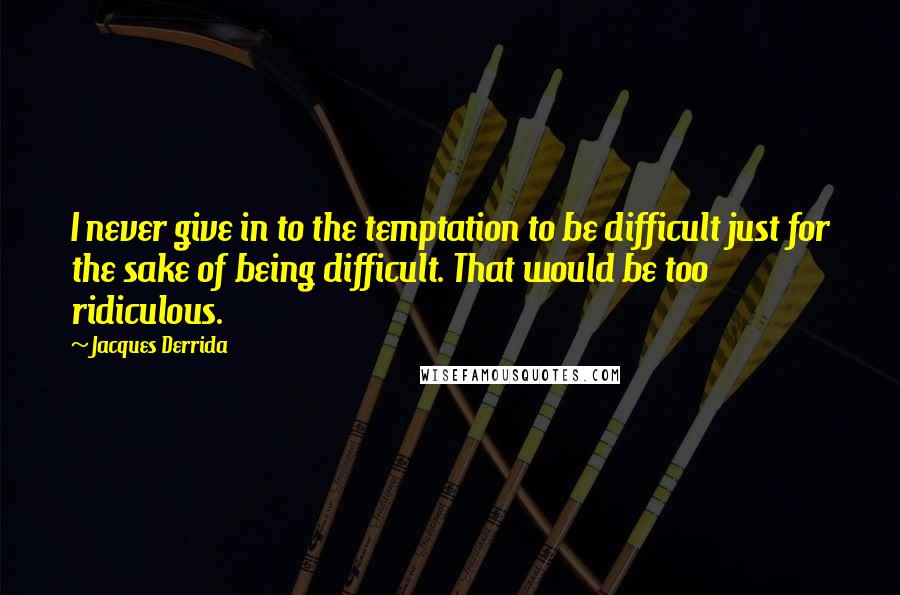 Jacques Derrida Quotes: I never give in to the temptation to be difficult just for the sake of being difficult. That would be too ridiculous.