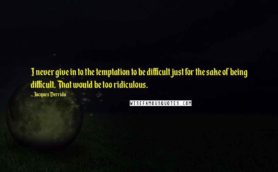 Jacques Derrida Quotes: I never give in to the temptation to be difficult just for the sake of being difficult. That would be too ridiculous.