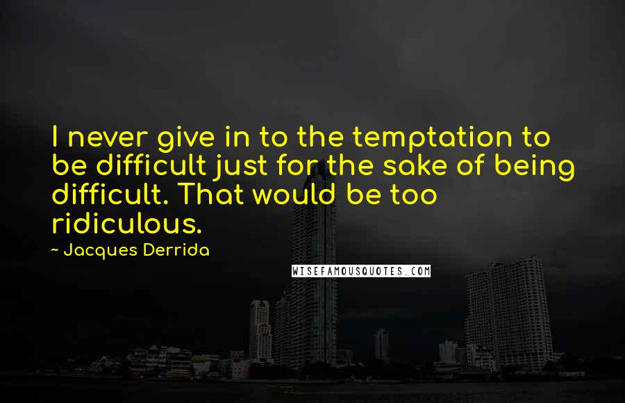 Jacques Derrida Quotes: I never give in to the temptation to be difficult just for the sake of being difficult. That would be too ridiculous.