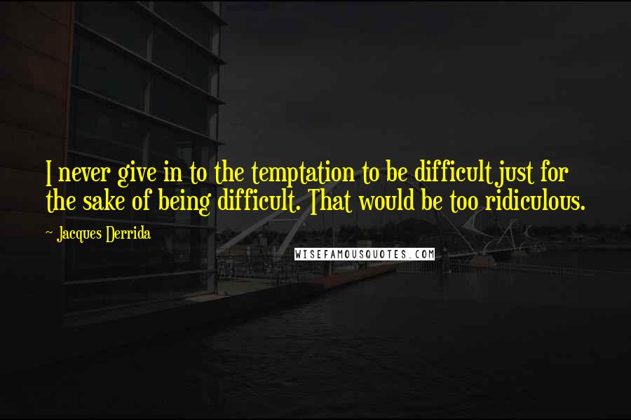 Jacques Derrida Quotes: I never give in to the temptation to be difficult just for the sake of being difficult. That would be too ridiculous.