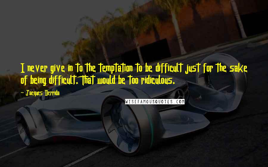 Jacques Derrida Quotes: I never give in to the temptation to be difficult just for the sake of being difficult. That would be too ridiculous.