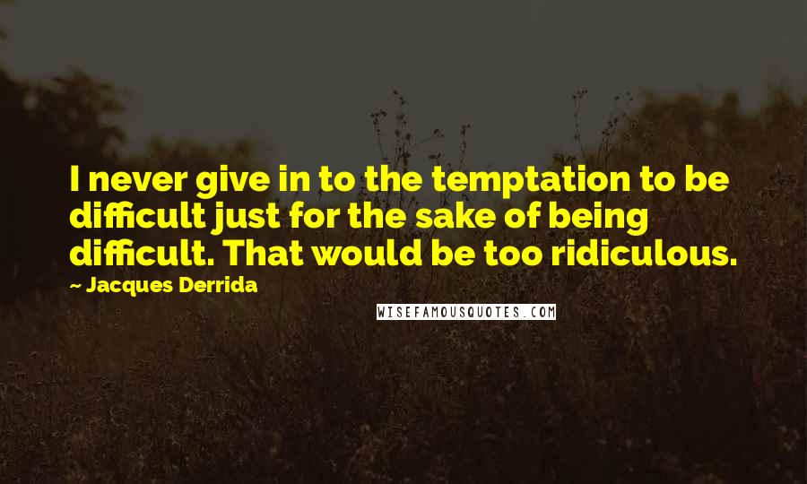 Jacques Derrida Quotes: I never give in to the temptation to be difficult just for the sake of being difficult. That would be too ridiculous.