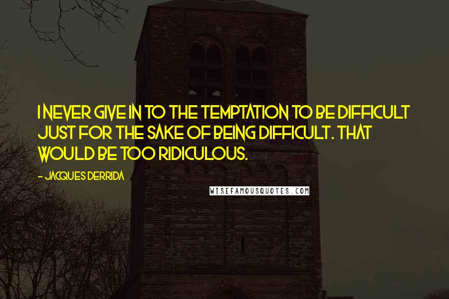 Jacques Derrida Quotes: I never give in to the temptation to be difficult just for the sake of being difficult. That would be too ridiculous.