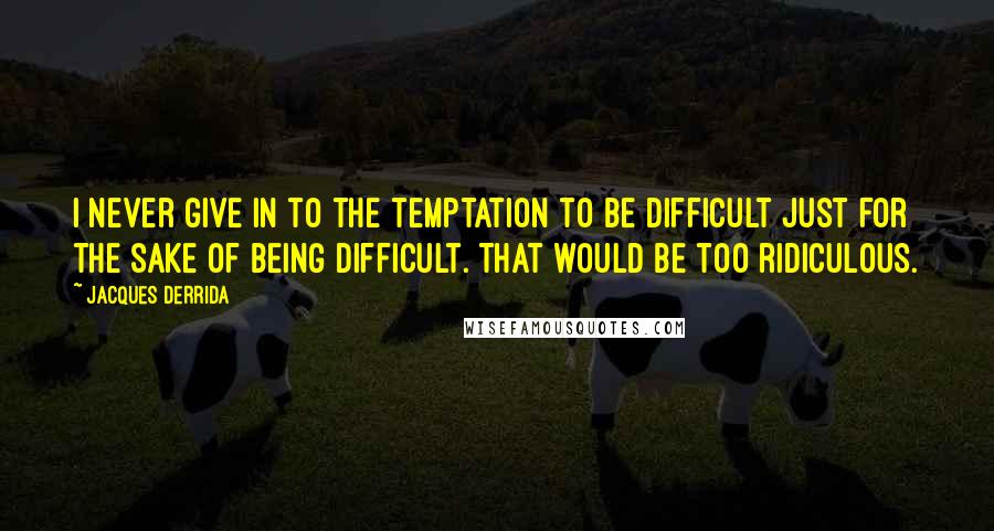 Jacques Derrida Quotes: I never give in to the temptation to be difficult just for the sake of being difficult. That would be too ridiculous.