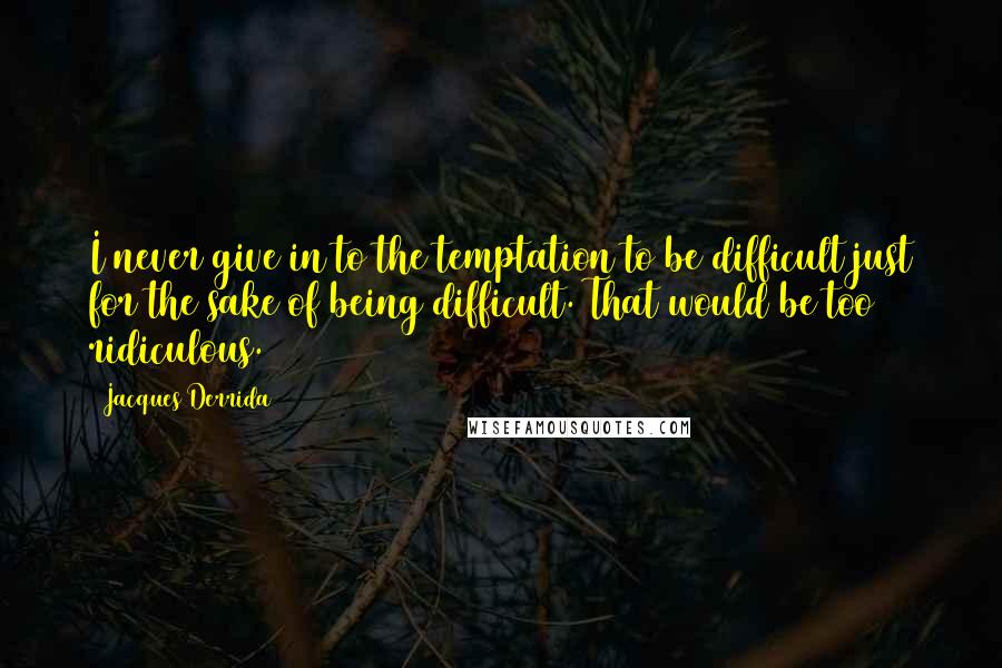 Jacques Derrida Quotes: I never give in to the temptation to be difficult just for the sake of being difficult. That would be too ridiculous.