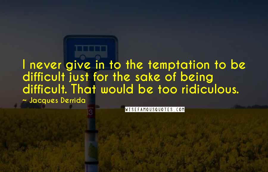 Jacques Derrida Quotes: I never give in to the temptation to be difficult just for the sake of being difficult. That would be too ridiculous.