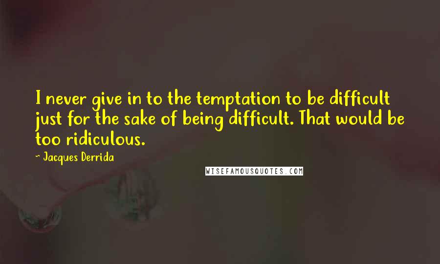 Jacques Derrida Quotes: I never give in to the temptation to be difficult just for the sake of being difficult. That would be too ridiculous.