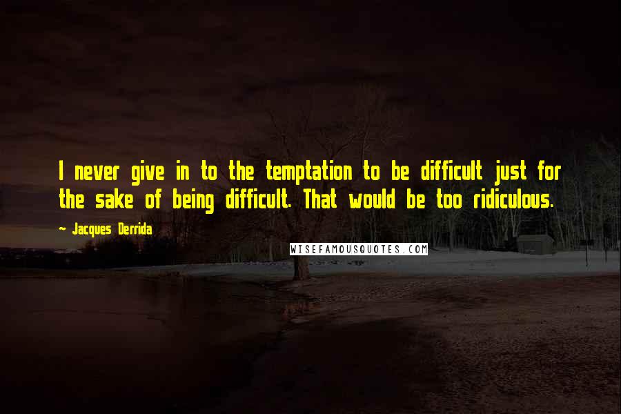 Jacques Derrida Quotes: I never give in to the temptation to be difficult just for the sake of being difficult. That would be too ridiculous.