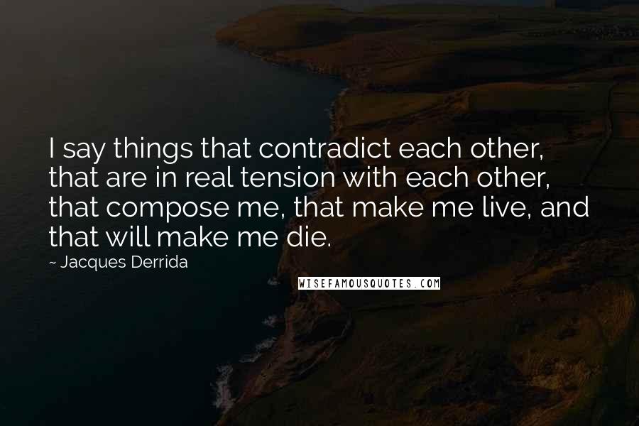 Jacques Derrida Quotes: I say things that contradict each other, that are in real tension with each other, that compose me, that make me live, and that will make me die.