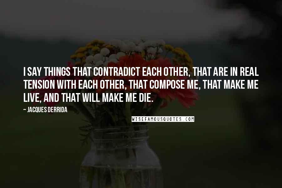 Jacques Derrida Quotes: I say things that contradict each other, that are in real tension with each other, that compose me, that make me live, and that will make me die.