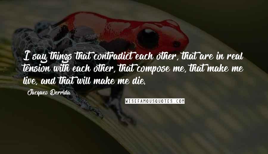 Jacques Derrida Quotes: I say things that contradict each other, that are in real tension with each other, that compose me, that make me live, and that will make me die.