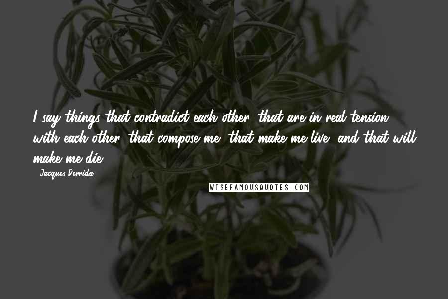 Jacques Derrida Quotes: I say things that contradict each other, that are in real tension with each other, that compose me, that make me live, and that will make me die.