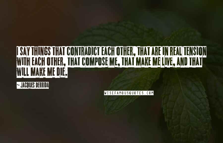Jacques Derrida Quotes: I say things that contradict each other, that are in real tension with each other, that compose me, that make me live, and that will make me die.