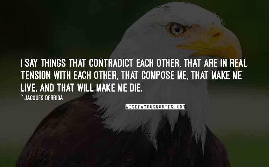 Jacques Derrida Quotes: I say things that contradict each other, that are in real tension with each other, that compose me, that make me live, and that will make me die.