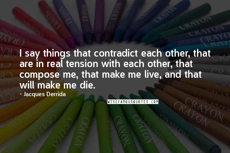 Jacques Derrida Quotes: I say things that contradict each other, that are in real tension with each other, that compose me, that make me live, and that will make me die.