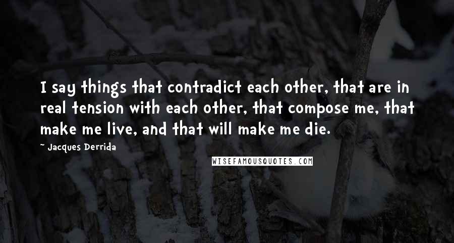 Jacques Derrida Quotes: I say things that contradict each other, that are in real tension with each other, that compose me, that make me live, and that will make me die.