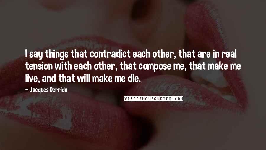 Jacques Derrida Quotes: I say things that contradict each other, that are in real tension with each other, that compose me, that make me live, and that will make me die.