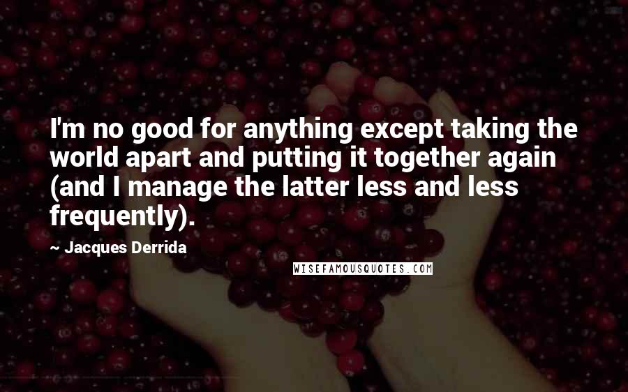 Jacques Derrida Quotes: I'm no good for anything except taking the world apart and putting it together again (and I manage the latter less and less frequently).