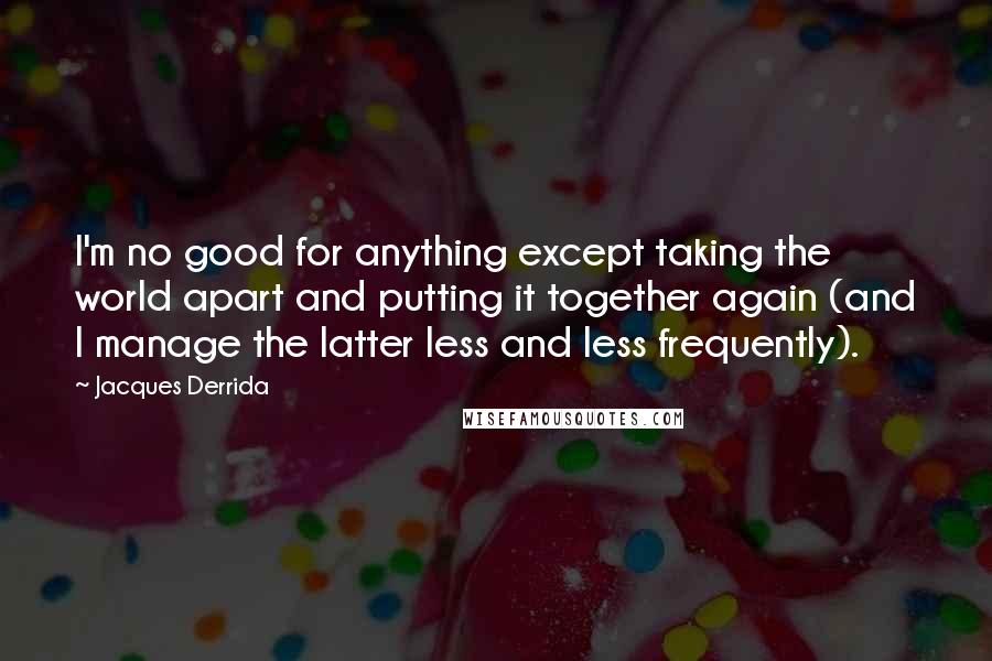 Jacques Derrida Quotes: I'm no good for anything except taking the world apart and putting it together again (and I manage the latter less and less frequently).