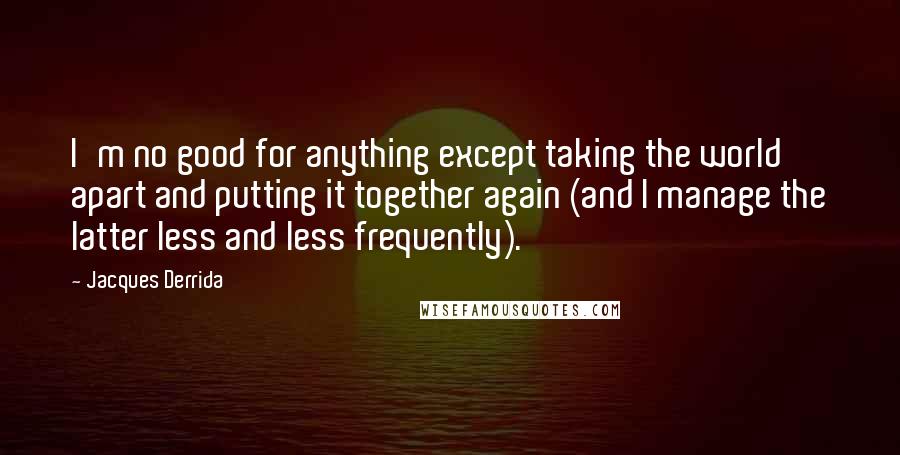 Jacques Derrida Quotes: I'm no good for anything except taking the world apart and putting it together again (and I manage the latter less and less frequently).