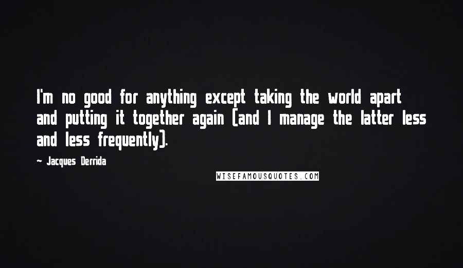 Jacques Derrida Quotes: I'm no good for anything except taking the world apart and putting it together again (and I manage the latter less and less frequently).